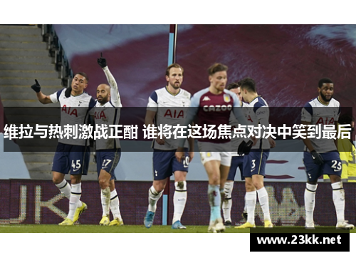 维拉与热刺激战正酣 谁将在这场焦点对决中笑到最后