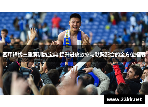 西甲锋线三重奏训练宝典 提升进攻效率与默契配合的全方位指南