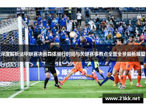 深度解析法甲联赛决赛具体举行时间与关键赛事看点全面全景最新展望