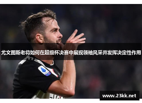 尤文图斯老将如何在超级杯决赛中展现领袖风采并发挥决定性作用